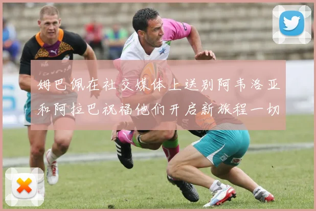 姆巴佩在社交媒体上送别阿韦洛亚和阿拉巴祝福他们开启新旅程一切顺利