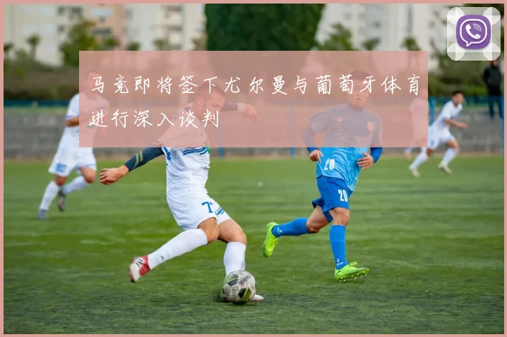 马竞即将签下尤尔曼与葡萄牙体育进行深入谈判