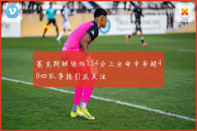 塞克斯顿场均154分三分命中率超40四队争抢引发关注