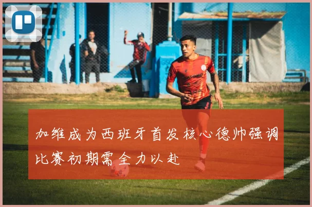 加维成为西班牙首发核心德帅强调比赛初期需全力以赴