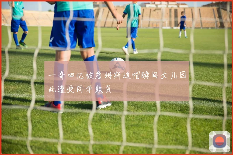 一哥回忆被詹姆斯追帽瞬间女儿因此遭受同学欺负
