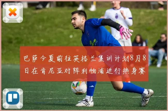 巴萨今夏前往英格兰集训计划8月8日在肯尼亚对阵利物浦进行热身赛