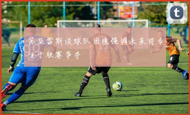 苏亚雷斯谈球队困境强调未来将专注于联赛争夺