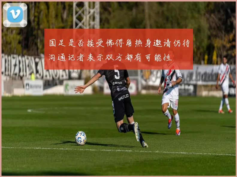 国足是否接受佛得角热身邀请仍待沟通记者表示双方都有可能性