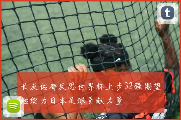 长友佑都反思世界杯止步32强期望继续为日本足球贡献力量