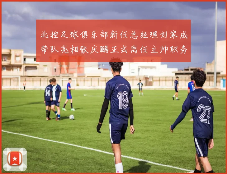 北控足球俱乐部新任总经理刘家成带队亮相张庆鹏正式离任主帅职务