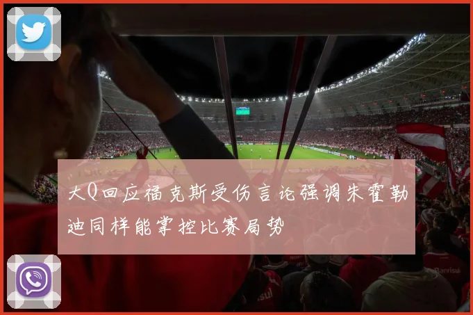 大Q回应福克斯受伤言论强调朱霍勒迪同样能掌控比赛局势