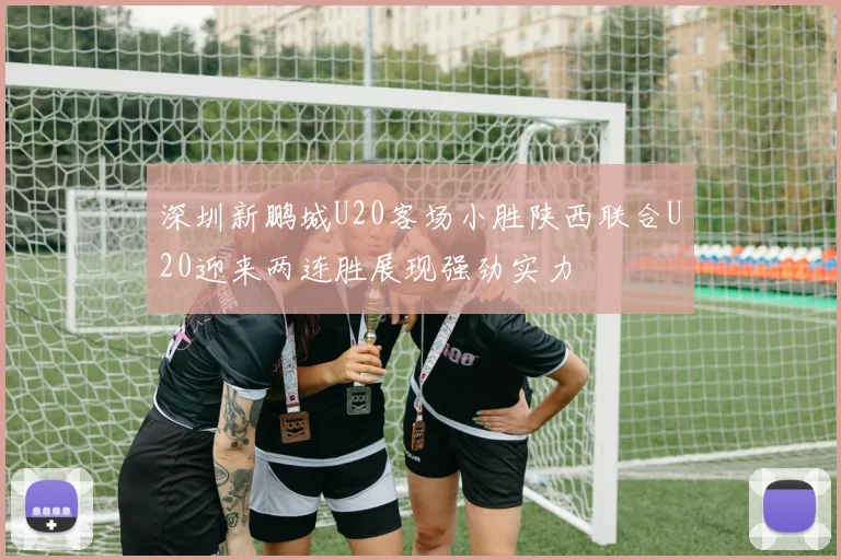 深圳新鹏城U20客场小胜陕西联合U20迎来两连胜展现强劲实力