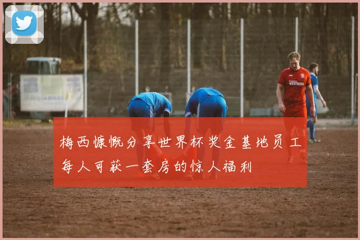 梅西慷慨分享世界杯奖金基地员工每人可获一套房的惊人福利