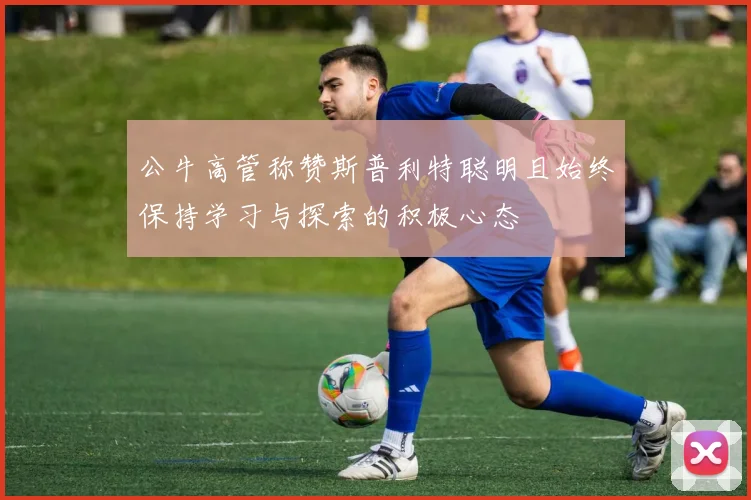 公牛高管称赞斯普利特聪明且始终保持学习与探索的积极心态