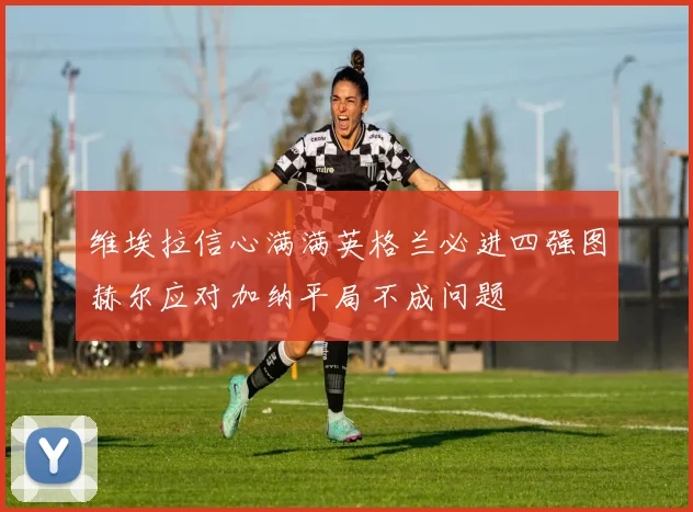 维埃拉信心满满英格兰必进四强图赫尔应对加纳平局不成问题