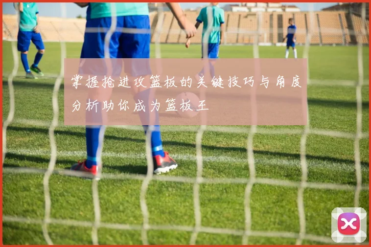 掌握抢进攻篮板的关键技巧与角度分析助你成为篮板王